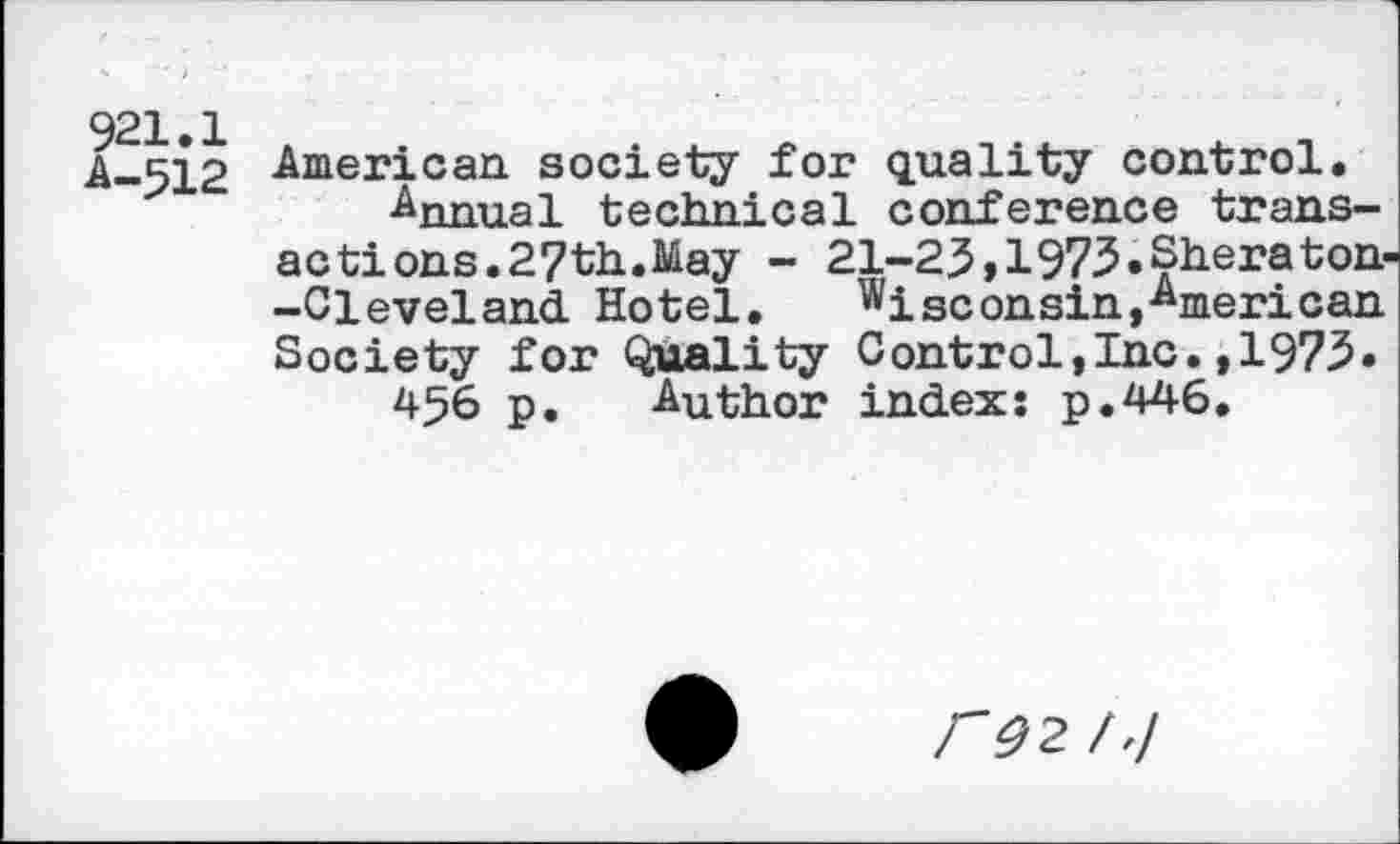 ﻿921.1
A-512
American society for quality control.
■Annual technical conference transactions. 27th.May - 21-23,1973.Sheraton -Cleveland. Hotel, Wisconsin,American Society for Quality Control,Inc.,1973«
456 p. Author index: p.446.